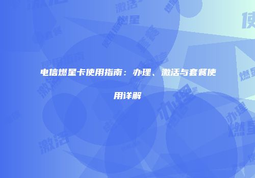 电信燃星卡使用指南：办理、激活与套餐使用详解