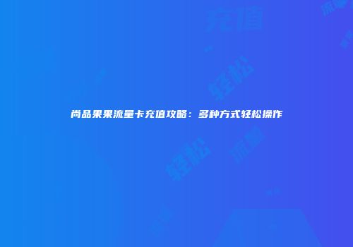 尚品果果流量卡充值攻略：多种方式轻松操作
