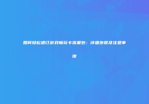如何轻松退订游戏畅玩卡流量包：详细步骤及注意事项