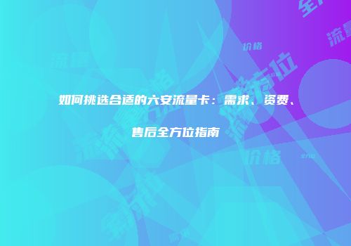 如何挑选合适的六安流量卡：需求、资费、售后全方位指南