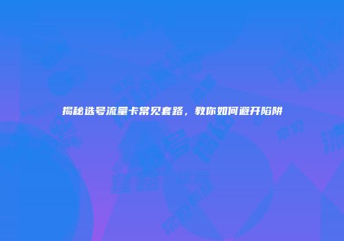 揭秘选号流量卡常见套路，教你如何避开陷阱