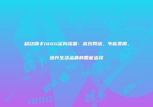 移动嗨卡100G定向流量：高效网络、节省费用、提升生活品质的智能选择