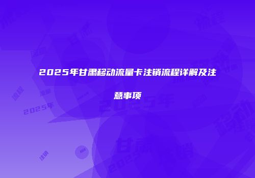 2025年甘肃移动流量卡注销流程详解及注意事项