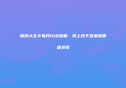 腾讯大王卡每月1GB流量：线上线下多渠道便捷获取