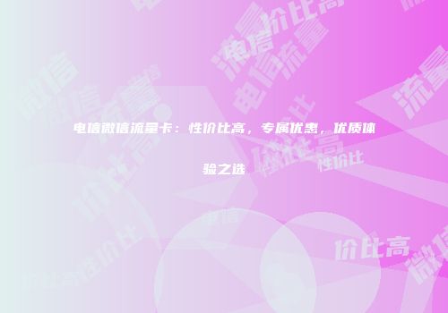 电信微信流量卡：性价比高，专属优惠，优质体验之选