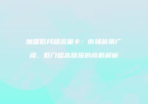 加盟低月租流量卡：市场前景广阔，低门槛高回报的商机解析