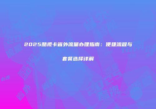 2025酷视卡省外流量办理指南：便捷流程与套餐选择详解