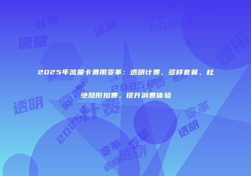2025年流量卡费用变革：透明计费、多样套餐、杜绝隐形扣费，提升消费体验