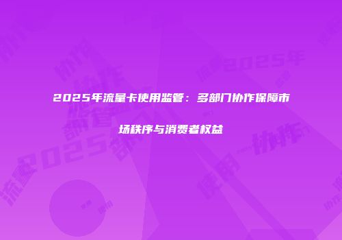2025年流量卡使用监管：多部门协作保障市场秩序与消费者权益