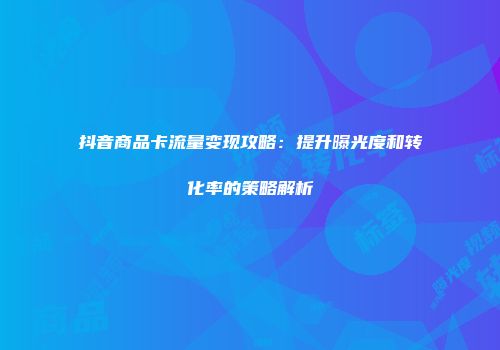 抖音商品卡流量变现攻略：提升曝光度和转化率的策略解析