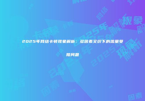 2025年网络卡顿现象解析：多因素交织下的流量受阻问题
