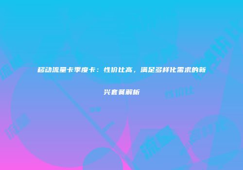 移动流量卡季度卡：性价比高，满足多样化需求的新兴套餐解析