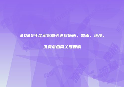 2025年昆明流量卡选择指南：覆盖、速度、资费与合同关键要素