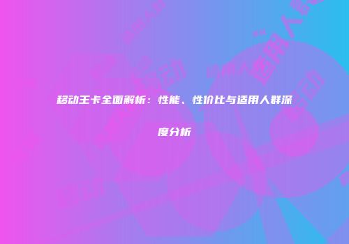 移动王卡全面解析：性能、性价比与适用人群深度分析