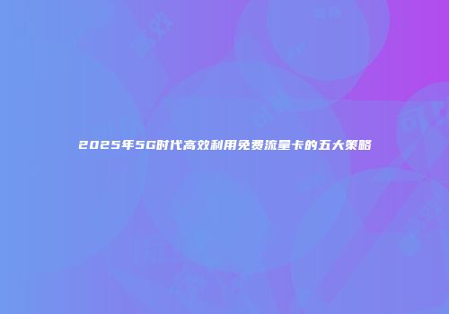 2025年5G时代高效利用免费流量卡的五大策略