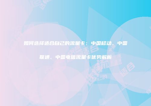 如何选择适合自己的流量卡：中国移动、中国联通、中国电信流量卡优势解析