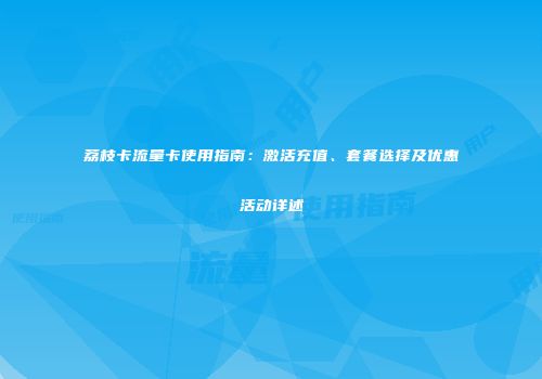 荔枝卡流量卡使用指南：激活充值、套餐选择及优惠活动详述