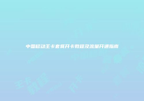 中国移动王卡套餐开卡教程及流量开通指南
