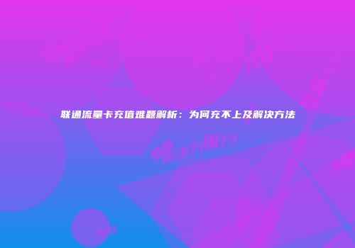 联通流量卡充值难题解析：为何充不上及解决方法