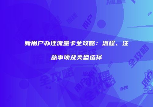 新用户办理流量卡全攻略：流程、注意事项及类型选择