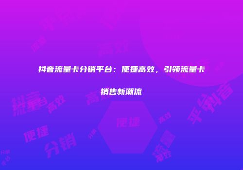 抖音流量卡分销平台：便捷高效，引领流量卡销售新潮流