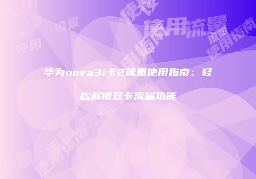 华为nova3i卡2流量使用指南：轻松解锁双卡流量功能