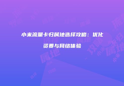 小米流量卡归属地选择攻略：优化资费与网络体验