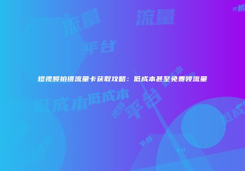 短视频拍摄流量卡获取攻略：低成本甚至免费领流量