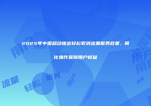 2025年中国移动推出轻松取消流量服务政策，简化操作保障用户权益