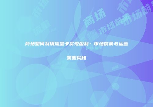 商场如何利用流量卡实现盈利：市场前景与运营策略揭秘