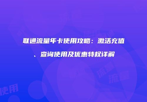 联通流量年卡使用攻略：激活充值、查询使用及优惠特权详解