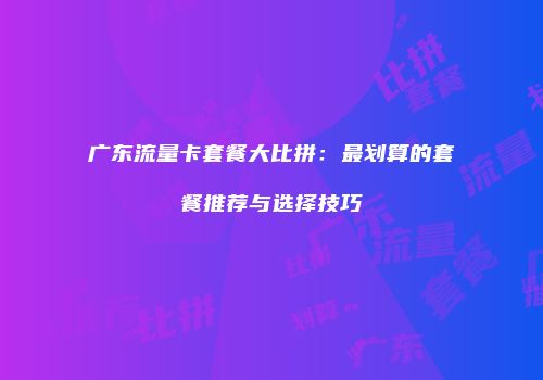 广东流量卡套餐大比拼：最划算的套餐推荐与选择技巧