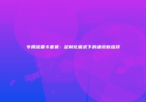 专用流量卡套餐：定制化需求下的通讯新选择