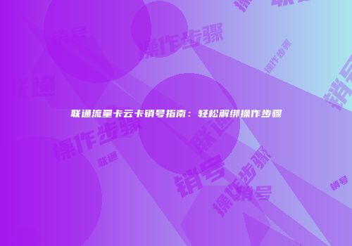 联通流量卡云卡销号指南：轻松解绑操作步骤