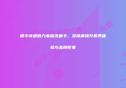 顺丰快递助力电信流量卡，多维度提升服务体验与品牌形象