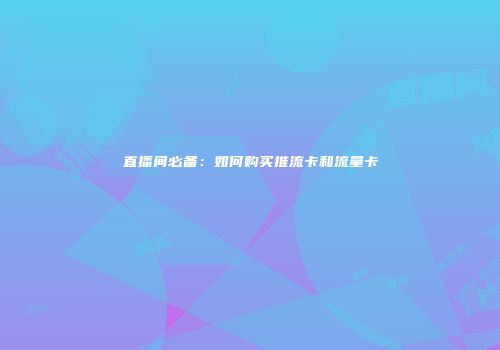 直播间必备：如何购买推流卡和流量卡