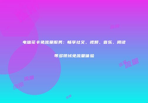 电信花卡免流量服务：畅享社交、视频、音乐、阅读等多领域免流量体验