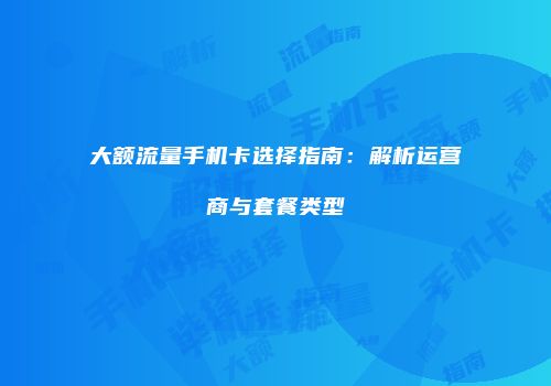 大额流量手机卡选择指南：解析运营商与套餐类型