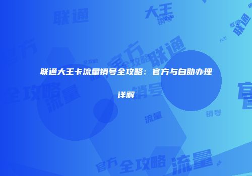 联通大王卡流量销号全攻略：官方与自助办理详解