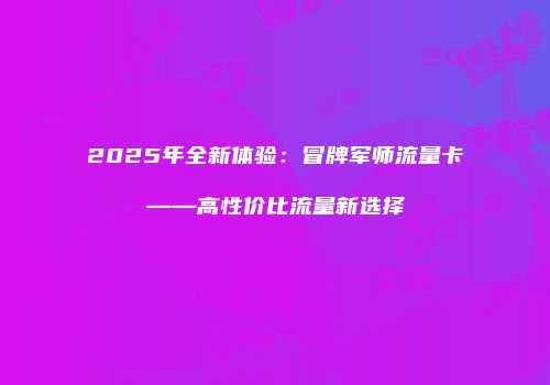 2025年全新体验：冒牌军师流量卡——高性价比流量新选择