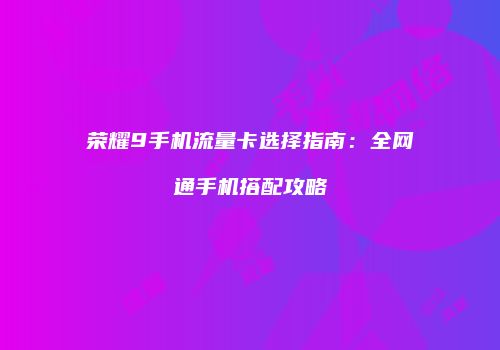 荣耀9手机流量卡选择指南：全网通手机搭配攻略