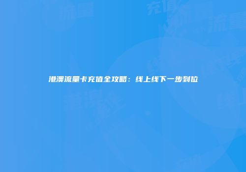 港澳流量卡充值全攻略：线上线下一步到位