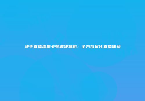 快手直播流量卡顿解决攻略：全方位优化直播体验