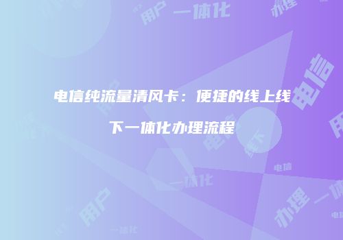 电信纯流量清风卡：便捷的线上线下一体化办理流程