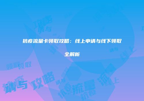 抗疫流量卡领取攻略：线上申请与线下领取全解析