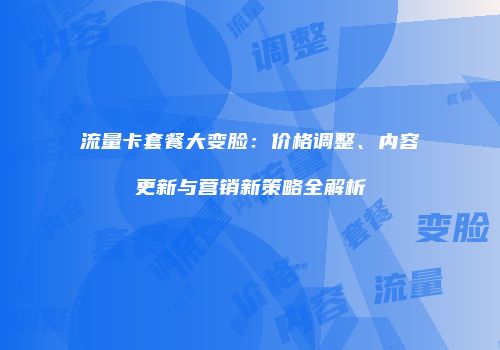 流量卡套餐大变脸：价格调整、内容更新与营销新策略全解析