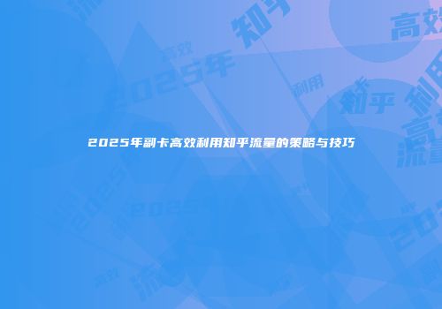 2025年副卡高效利用知乎流量的策略与技巧