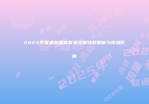 2025年联通高端套餐免流量特权解析与市场影响