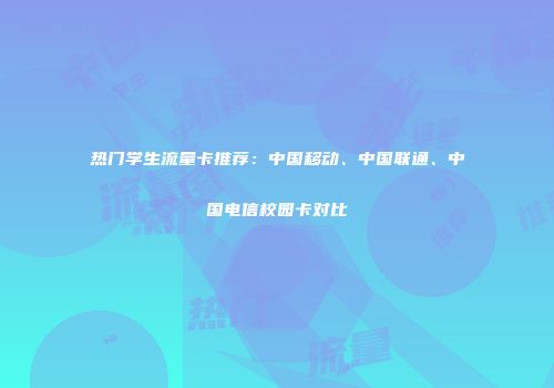 热门学生流量卡推荐：中国移动、中国联通、中国电信校园卡对比