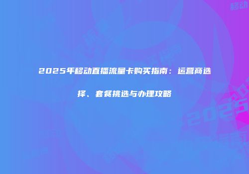 2025年移动直播流量卡购买指南：运营商选择、套餐挑选与办理攻略
